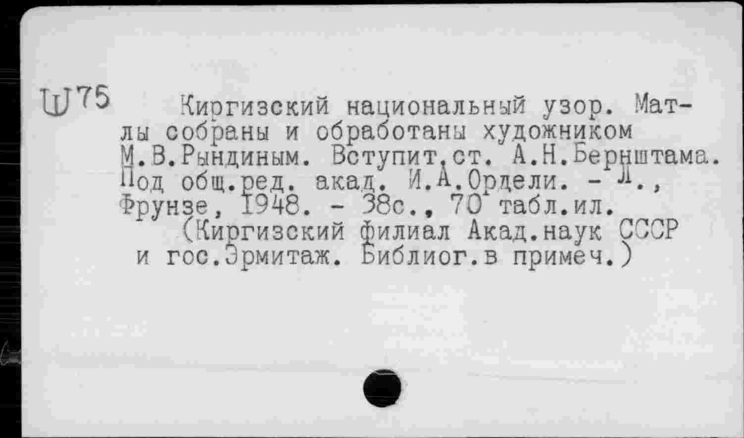 ﻿ЩТ5
Киргизский национальный узор. Мат-лы собраны и обработаны художником М.В.Рындиным. Вступит,ст. А.Н.Бернштама. Под общ.ред. акад. И.А.Ордели. - А,д Фрунзе, 1948. - 38с., 70" табл. ил.
(Киргизский филиал Акад.наук ССОР и гос.ирмитаж. Ьиблиог.в примем.)